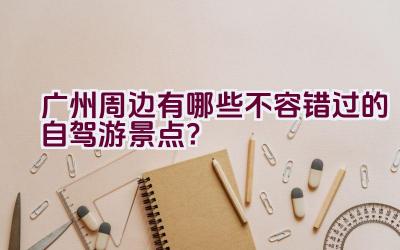 广州周边有哪些不容错过的自驾游景点？插图