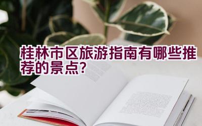 桂林市区旅游指南有哪些推荐的景点？插图