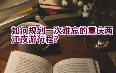 如何规划一次难忘的重庆两江夜游行程？