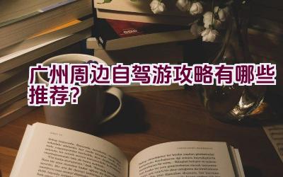 广州周边自驾游攻略有哪些推荐？