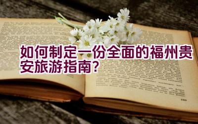 如何制定一份全面的福州贵安旅游指南？