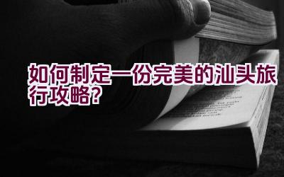 “如何制定一份完美的汕头旅行攻略？”