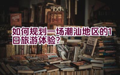 如何规划一场潮汕地区的1日旅游体验？