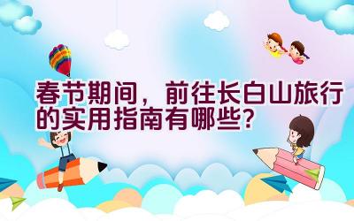 春节期间，前往长白山旅行的实用指南有哪些？插图