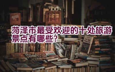 菏泽市最受欢迎的十处旅游景点有哪些？插图