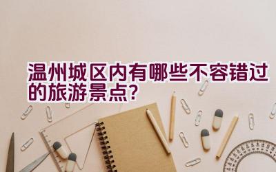 温州城区内有哪些不容错过的旅游景点？插图