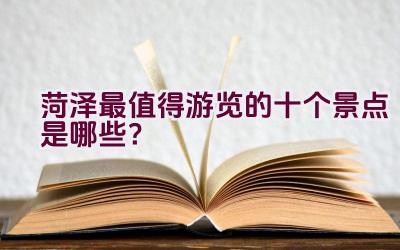 菏泽最值得游览的十个景点是哪些？