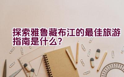 探索雅鲁藏布江的最佳旅游指南是什么？插图