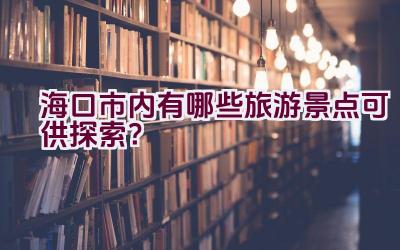 海口市内有哪些旅游景点可供探索？