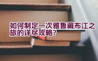 如何制定一次雅鲁藏布江之旅的详尽攻略？插图