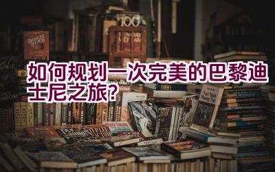 如何规划一次完美的巴黎迪士尼之旅？