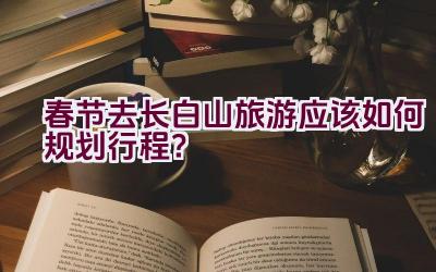 春节去长白山旅游应该如何规划行程？