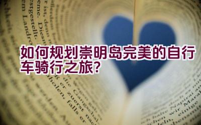 如何规划崇明岛完美的自行车骑行之旅？