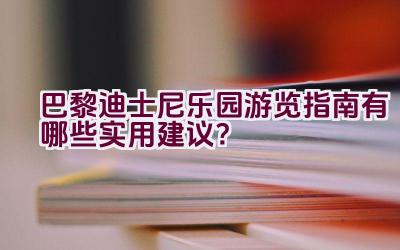 巴黎迪士尼乐园游览指南有哪些实用建议？