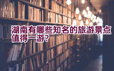 湖南有哪些知名的旅游景点值得一游？插图