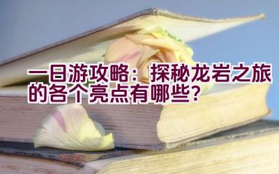 一日游攻略：探秘龙岩之旅的各个亮点有哪些？