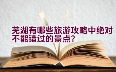 芜湖有哪些旅游攻略中绝对不能错过的景点？