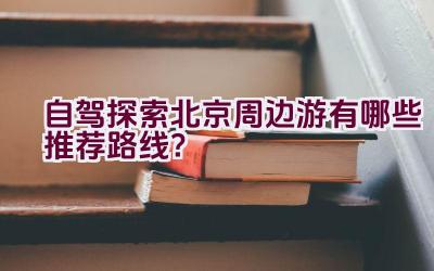 自驾探索北京周边游有哪些推荐路线？