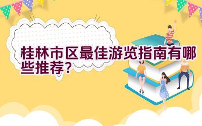 桂林市区最佳游览指南有哪些推荐？