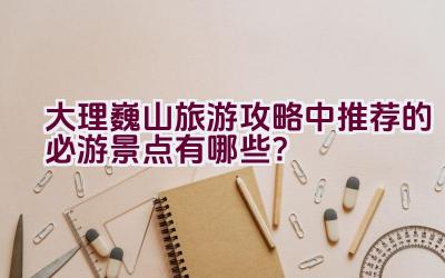 大理巍山旅游攻略中推荐的必游景点有哪些？插图