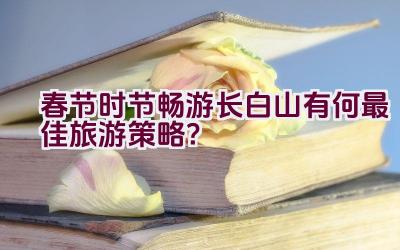 春节时节畅游长白山有何最佳旅游策略？插图