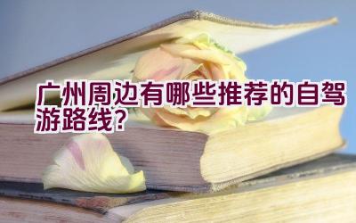 广州周边有哪些推荐的自驾游路线？插图