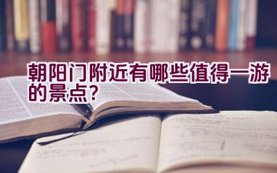 朝阳门附近有哪些值得一游的景点？