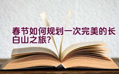 春节如何规划一次完美的长白山之旅？插图